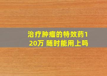 治疗肿瘤的特效药120万 随时能用上吗